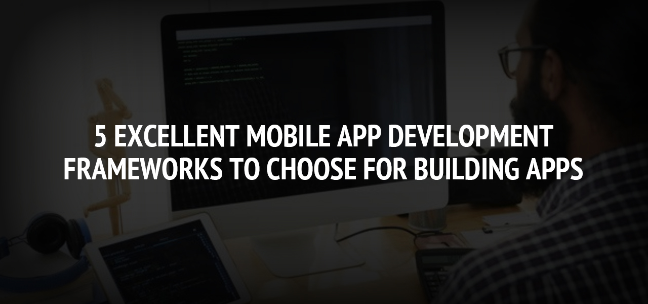 5 Excellent Mobile App Development Frameworks to Choose for Building Apps